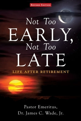 Not Too Early, Not Too Late: Life After Retirement by Wade, Pastor Emeritus James C., Jr.