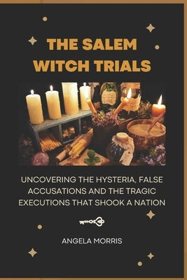 The Salem Witch Trials: Uncovering The Hysteria, False Accusations And The Tragic Executions That Shook A Nation by Morris, Angela