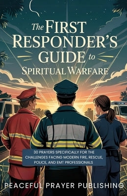 The First Responder's Guide to Spiritual Warfare: 30 Prayers Specifically for the Challenges Facing Modern Fire, Rescue, Police, and EMT Professionals by Publishing, Peaceful Prayer