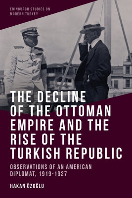 The Decline of the Ottoman Empire and the Rise of the Turkish Republic: Observations of an American Diplomat, 1919-1927 by Özoğlu, Hakan