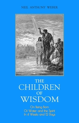 The Children of Wisdom: On Being Born Of Water and the Spirit In 4 Weeks And 12 Days by Weber, Neil Anthony