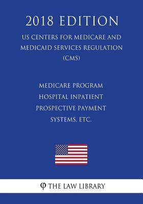 Medicare Program - Hospital Inpatient Prospective Payment Systems, etc. (US Centers for Medicare and Medicaid Services Regulation) (CMS) (2018 Edition by The Law Library