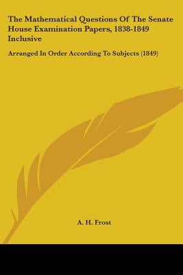The Mathematical Questions Of The Senate House Examination Papers, 1838-1849 Inclusive: Arranged In Order According To Subjects (1849) by Frost, A. H.