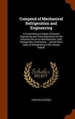 Compend of Mechanical Refrigeration and Engineering: A Comprehensive Digest of General Engineering and Thermodynamics for the Practical Use of Ice Man by Siebel, John Ewald