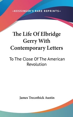The Life Of Elbridge Gerry With Contemporary Letters: To The Close Of The American Revolution by Austin, James Trecothick
