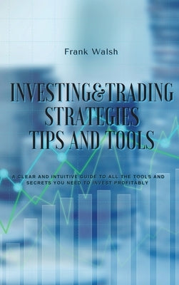 Investing and Trading Strategies -Tips and Tools: A clear and intuitive guide to all the tools and secrets you need to invest profitably by Walsh, Frank