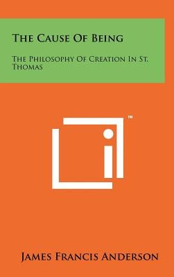 The Cause Of Being: The Philosophy Of Creation In St. Thomas by Anderson, James Francis