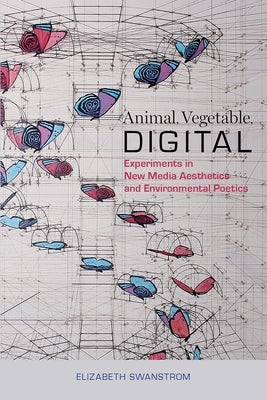 Animal, Vegetable, Digital: Experiments in New Media Aesthetics and Environmental Poetics by Swanstrom, Elizabeth