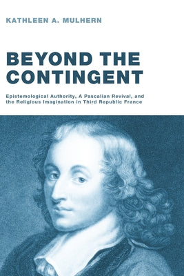 Beyond the Contingent: Epistemological Authority, a Pascalian Revival, and the Religious Imagination in Third Republic France by Mulhern, Kathleen A.