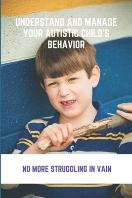 Understand And Manage Your Autistic Child's Behavior: No More Struggling In Vain: Symptoms Of Autism by Boglioli, Janina