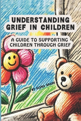 Understanding Grief in Children: A Guide to Supporting Children Through Grief by Grace, Elena
