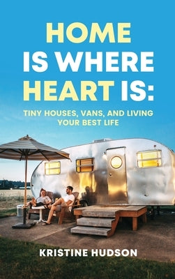 Home is Where Heart Is: Tiny Houses, Vans, and Living Your Best Life by Hudson, Kristine