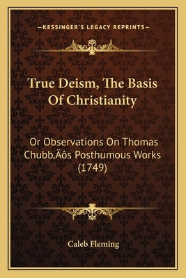 True Deism, The Basis Of Christianity: Or Observations On Thomas Chubb's Posthumous Works (1749) by Fleming, Caleb