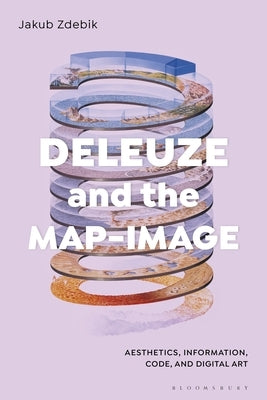 Deleuze and the Map-Image: Aesthetics, Information, Code, and Digital Art by Zdebik, Jakub