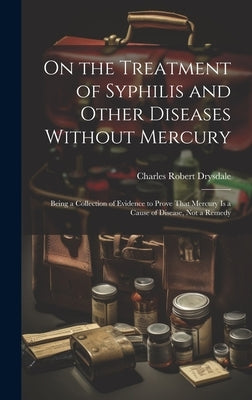 On the Treatment of Syphilis and Other Diseases Without Mercury: Being a Collection of Evidence to Prove That Mercury Is a Cause of Disease, Not a Rem by Drysdale, Charles Robert