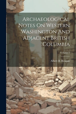 Archaeological Notes On Western Washington And Adjacent British Columbia; Volume 7 by Reagan, Albert B.