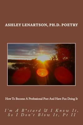 How To Become A Professional Poet And Have Fun Doing It: I'm A B*stard & I Know It, So I Don't Blow It, PT II by Lenartson, Ashley a.