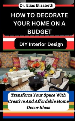 How to Decorate Your Home on a Budget: DIY Interior Design: Transform Your Space With Creative And Affordable Home Decor Ideas by Elizabeth, Elias