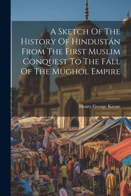 A Sketch Of The History Of Hindustán From The First Muslim Conquest To The Fall Of The Mughol Empire by Keene, Henry George
