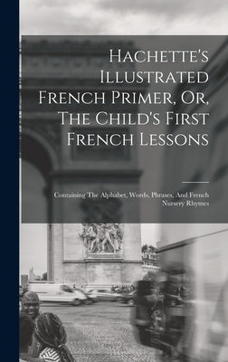 Hachette's Illustrated French Primer, Or, The Child's First French Lessons: Containing The Alphabet, Words, Phrases, And French Nursery Rhymes by Anonymous
