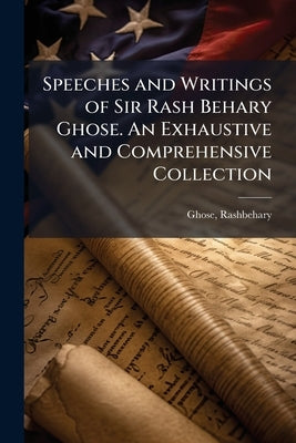 Speeches and Writings of Sir Rash Behary Ghose. An Exhaustive and Comprehensive Collection by Ghose, Rashbehary (Sir) 1845-1921