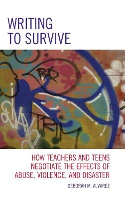 Writing to Survive: How Teachers and Teens Negotiate the Effects of Abuse, Violence, and Disaster by Alvarez, Deborah M.