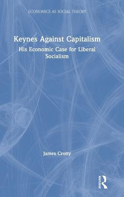 Keynes Against Capitalism: His Economic Case for Liberal Socialism by Crotty, James