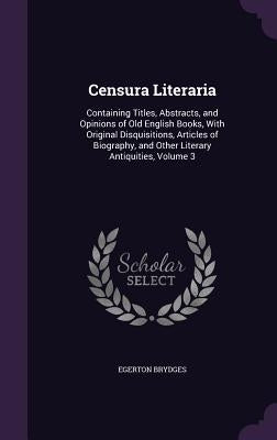 Censura Literaria: Containing Titles, Abstracts, and Opinions of Old English Books, With Original Disquisitions, Articles of Biography, a by Brydges, Egerton