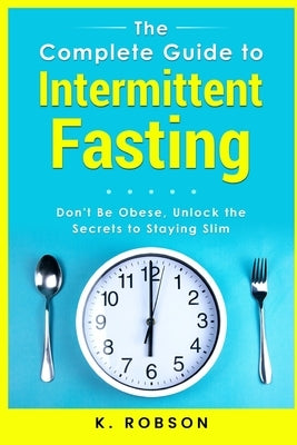 The Complete Guide to Intermittent Fasting: Don't be Obese, Unlock the secrets to staying slim by Robson, K.