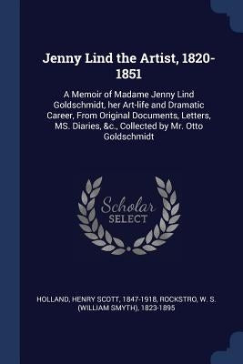 Jenny Lind the Artist, 1820-1851: A Memoir of Madame Jenny Lind Goldschmidt, her Art-life and Dramatic Career, From Original Documents, Letters, MS. D by Holland, Henry Scott