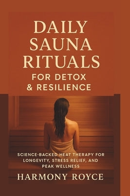 Daily Sauna Rituals for Detox & Resilience: Science-Backed Heat Therapy for Longevity, Stress Relief, and Peak Wellness by Royce, Harmony