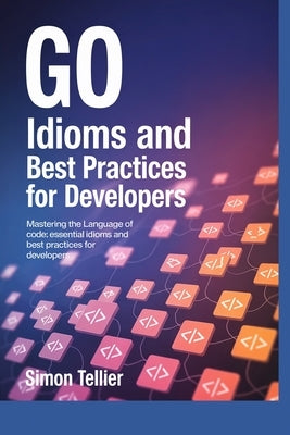 Go Idioms and Best Practices for Developers: Mastering the Language of Code: Essential Idioms and Best Practices for Developers by Tellier, Simon