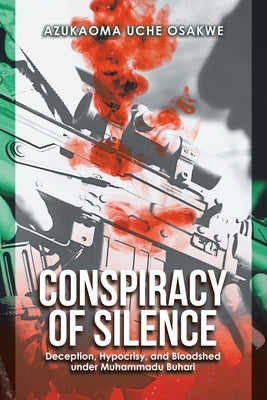 Conspiracy of Silence: Deception, Hypocrisy, and Bloodshed Under Muhammadu Buhari by Uche Osakwe, Azukaoma