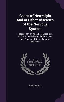 Cases of Neuralgia and of Other Diseases of the Nervous System: Preceded by an Analytical Exposition of Them, Exemplifying the Principles and Practice by Chapman, John