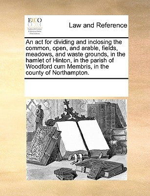 An ACT for Dividing and Inclosing the Common, Open, and Arable, Fields, Meadows, and Waste Grounds, in the Hamlet of Hinton, in the Parish of Woodford by Multiple Contributors