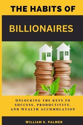 The Habits of Billionaires: Unlocking the Keys to Success, Productivity, and Wealth Accumulation by Palmer, William K.