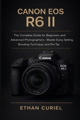 Canon EOS R6 II: The Complete Guide for Beginners and Advanced Photographers - Master Every Setting, Shooting Technique, and Pro Tip by Curiel, Ethan