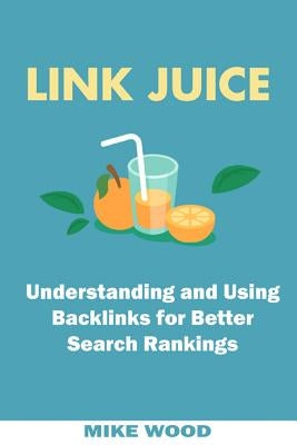 Link Juice: Understanding and Using Backlinks for Better Search Rankings by Wood, Mike