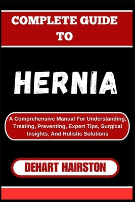 Complete Guide to Hernia: A Comprehensive Manual For Understanding, Treating, Preventing, Expert Tips, Surgical Insights, And Holistic Solutions by Hairston, Dehart