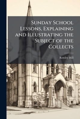 Sunday School Lessons, Explaining and Illustrating the Subject of the Collects by Hill, Rowley