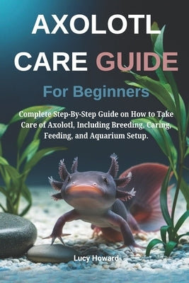 Axolotl Care Guide for Beginners: Complete Step-By-Step Guide on How to Take Care of Axolotl, Including Breeding, Caring, Feeding, and Aquarium Setup. by Howard, Lucy