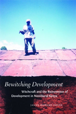 Bewitching Development: Witchcraft and the Reinvention of Development in Neoliberal Kenya by Smith, James Howard