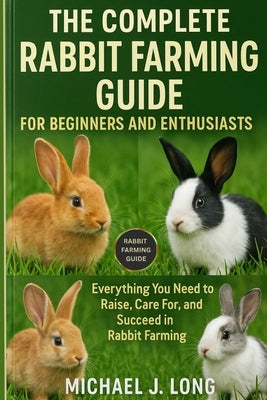 The Complete Rabbit Farming Guide for Beginners and Enthusiasts: Everything You Need to Raise, Care For, and Succeed in Rabbit Farming by J. Long, Michael