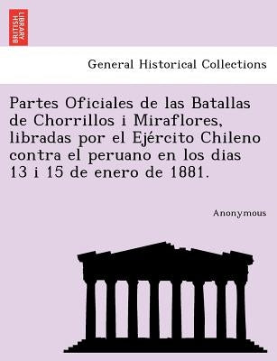 Partes Oficiales de Las Batallas de Chorrillos I Miraflores, Libradas Por El Eje Rcito Chileno Contra El Peruano En Los Dias 13 I 15 de Enero de 1881. by Anonymous