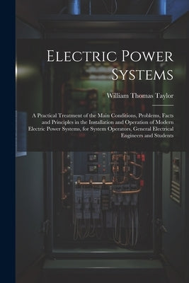 Electric Power Systems: A Practical Treatment of the Main Conditions, Problems, Facts and Principles in the Installation and Operation of Mode by Taylor, William Thomas