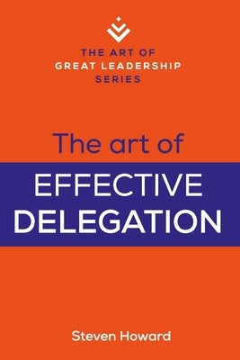 The Art of Effective Delegation: Actionable Tips and Techniques to Make You a Better Supervisor, Manager, or Leader by Howard, Steven