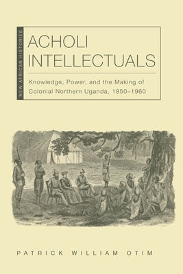 Acholi Intellectuals: Knowledge, Power, and the Making of Colonial Northern Uganda, 1850-1960 by Otim, Patrick William
