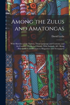 Among the Zulus and Amatongas: With Sketches of the Natives, Their Language and Customs; and the Country, Products, Climate, Wild Animals, &c. Being by Leslie, David
