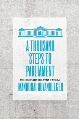 A Thousand Steps to Parliament: Constructing Electable Women in Mongolia by Buyandelger, Manduhai