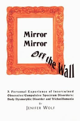 Mirror Mirror Off The Wall: A Personal Experience of Intertwined Obsessive/Compulsive Spectrum Disorders: Body Dysmorphic Disorder and Trichotillomani by Wolf, Jenifer